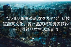 “蘇州品茶喝茶資源預約平臺”科技賦能茶文化，蘇州品茶喝茶資源預約平臺引領品質生活新潮流