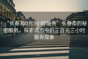 “長春300元3小時(shí)服務(wù)”長春市的秘密服務(wù)，探索城市中的三百元三小時(shí)服務(wù)現(xiàn)象