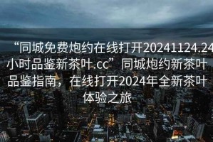 “同城免費炮約在線打開20241124.24小時品鑒新茶葉.cc”同城炮約新茶葉品鑒指南，在線打開2024年全新茶葉體驗之旅