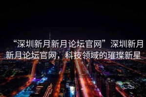 “深圳新月新月論壇官網”深圳新月新月論壇官網，科技領域的璀璨新星