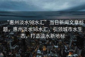 “惠州淡水98水匯”當日新聞文章標題，惠州淡水98水匯，引領城市水生態，打造淡水新地標