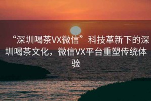 “深圳喝茶VX微信”科技革新下的深圳喝茶文化，微信VX平臺重塑傳統體驗