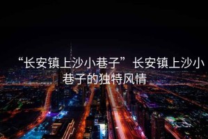 “長安鎮上沙小巷子”長安鎮上沙小巷子的獨特風情