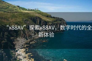 “x88AV”探索x88AV，數字時代的全新體驗