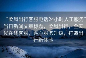 “柔風出行客服電話24小時人工服務”當日新聞文章標題，柔風出行，全天候在線客服，貼心服務升級，打造出行新體驗