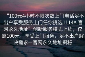 “100元4小時不限次數上門電話足不出戶享受服務上門任你挑選1114A.官網永久地址”創新服務模式上線，僅需100元，享受上門服務，足不出戶解決需求—官網永久地址揭秘