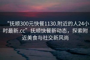 “撫順300元快餐1130.附近的人24小時最新.cc”撫順快餐新動態，探索附近美食與社交新風尚