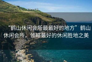 “鶴山休閑會所最最好的地方”鶴山休閑會所，領略最好的休閑勝地之美