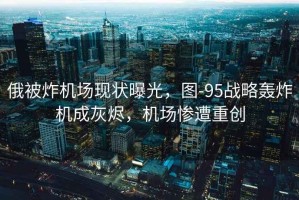 俄被炸機場現狀曝光，圖-95戰略轟炸機成灰燼，機場慘遭重創