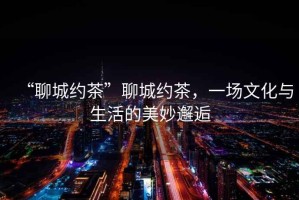 “聊城約茶”聊城約茶，一場文化與生活的美妙邂逅