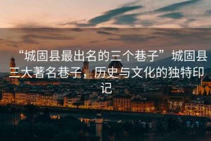 “城固縣最出名的三個巷子”城固縣三大著名巷子，歷史與文化的獨特印記