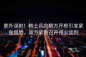 意外誤射！韓士兵向朝方開槍引發緊張局勢，雙方緊急召開停火談判