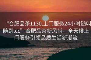 “合肥品茶1130.上門服務24小時隨叫隨到.cc”合肥品茶新風尚，全天候上門服務引領品質生活新潮流