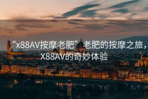 “x88AV按摩老肥”老肥的按摩之旅，X88AV的奇妙體驗