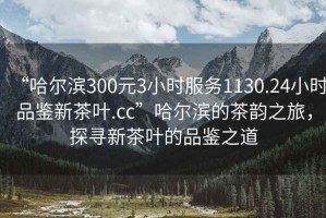 “哈爾濱300元3小時(shí)服務(wù)1130.24小時(shí)品鑒新茶葉.cc”哈爾濱的茶韻之旅，探尋新茶葉的品鑒之道