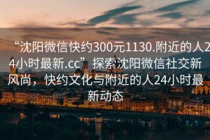“沈陽微信快約300元1130.附近的人24小時最新.cc”探索沈陽微信社交新風尚，快約文化與附近的人24小時最新動態
