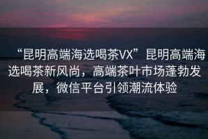 “昆明高端海選喝茶VX”昆明高端海選喝茶新風尚，高端茶葉市場蓬勃發展，微信平臺引領潮流體驗