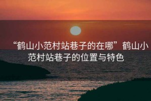 “鶴山小范村站巷子的在哪”鶴山小范村站巷子的位置與特色