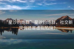 “星沙約炮群”星沙約炮群，社交新風(fēng)尚還是虛擬陷阱？