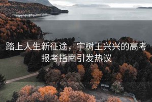 踏上人生新征途，宇樹王興興的高考報考指南引發熱議
