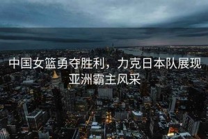 中國女籃勇奪勝利，力克日本隊展現(xiàn)亞洲霸主風(fēng)采