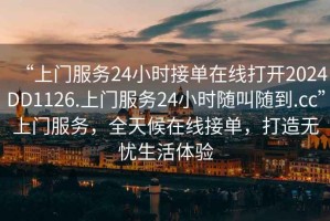 “上門服務(wù)24小時接單在線打開2024DD1126.上門服務(wù)24小時隨叫隨到.cc”上門服務(wù)，全天候在線接單，打造無憂生活體驗