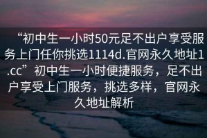 “初中生一小時(shí)50元足不出戶享受服務(wù)上門任你挑選1114d.官網(wǎng)永久地址1.cc”初中生一小時(shí)便捷服務(wù)，足不出戶享受上門服務(wù)，挑選多樣，官網(wǎng)永久地址解析