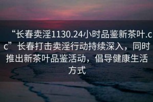 “長春賣淫1130.24小時品鑒新茶葉.cc”長春打擊賣淫行動持續深入，同時推出新茶葉品鑒活動，倡導健康生活方式