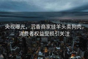 央視曝光，沉香商家掛羊頭賣狗肉，消費者權益受損引關注