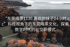 “東莞喝茶1130.喜歡的妹子24小時.cc”科技視角下的東莞喝茶文化，探索數字時代的社交新模式