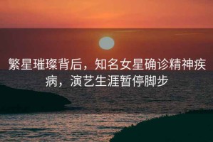 繁星璀璨背后，知名女星確診精神疾病，演藝生涯暫停腳步