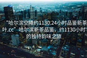 “哈爾濱空降約1130.24小時品鑒新茶葉.cc”哈爾濱新茶品鑒，約1130小時的獨特韻味之旅