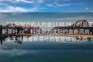 “沈陽附近的人約會1130.24小時品鑒新茶葉.cc”科技助力沈陽約會新風尚，全天候品鑒新茶葉的智能體驗之旅