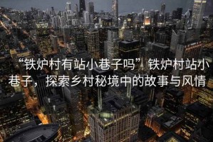 “鐵爐村有站小巷子嗎”鐵爐村站小巷子，探索鄉村秘境中的故事與風情