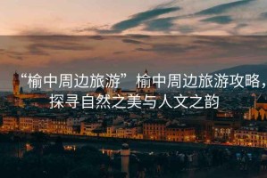 “榆中周邊旅游”榆中周邊旅游攻略，探尋自然之美與人文之韻