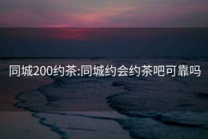 同城200約茶:同城約會約茶吧可靠嗎