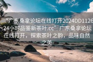 “廣東桑拿論壇在線打開2024DD1126.24小時品鑒新茶葉.cc”廣東桑拿論壇在線打開，探索茶葉之韻，品味自然之美
