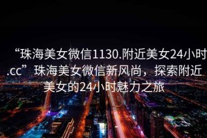 “珠海美女微信1130.附近美女24小時.cc”珠海美女微信新風尚，探索附近美女的24小時魅力之旅
