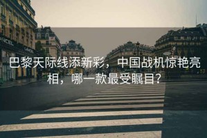 巴黎天際線添新彩，中國戰機驚艷亮相，哪一款最受矚目？