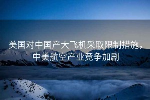 美國(guó)對(duì)中國(guó)產(chǎn)大飛機(jī)采取限制措施，中美航空產(chǎn)業(yè)競(jìng)爭(zhēng)加劇