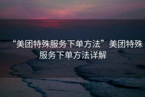 “美團特殊服務(wù)下單方法”美團特殊服務(wù)下單方法詳解