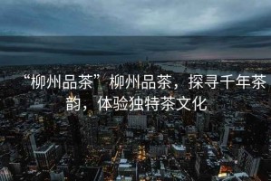 “柳州品茶”柳州品茶，探尋千年茶韻，體驗獨特茶文化