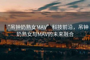 “吊鐘奶熟女MAV”科技前沿，吊鐘奶熟女與MAV的未來融合
