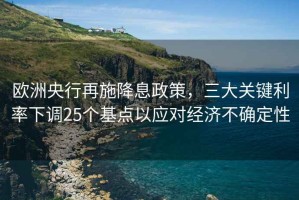 歐洲央行再施降息政策，三大關鍵利率下調25個基點以應對經濟不確定性