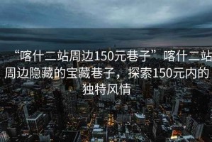 “喀什二站周邊150元巷子”喀什二站周邊隱藏的寶藏巷子，探索150元內的獨特風情
