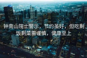 鐘南山院士警示，節約雖好，但吃剩飯剩菜需謹慎，健康至上