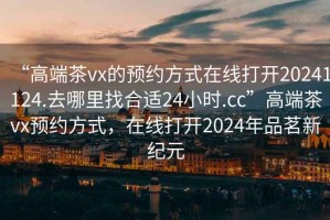 “高端茶vx的預約方式在線打開20241124.去哪里找合適24小時.cc”高端茶vx預約方式，在線打開2024年品茗新紀元