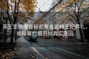 英王室被曝曾秘密籌備凱特王妃葬禮，揭秘幕后細節與真實原因