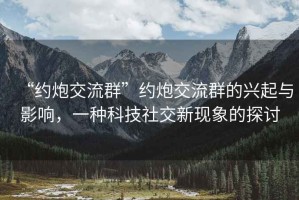 “約炮交流群”約炮交流群的興起與影響，一種科技社交新現(xiàn)象的探討