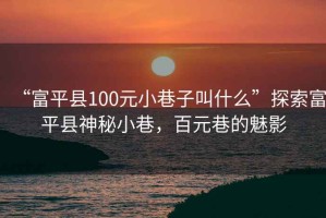 “富平縣100元小巷子叫什么”探索富平縣神秘小巷，百元巷的魅影